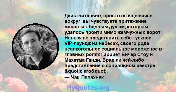 Действительно, просто оглядываясь вокруг, вы чувствуете притяжение жалости к бедным душам, которым удалось пройти мимо жемчужных ворот. Нельзя не представить себе тусклое VIP-лаундж на небесах, своего рода неалкогольное 