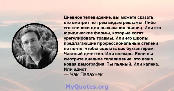 Дневное телевидение, вы можете сказать, кто смотрит по трем видам рекламы. Либо его клиники для высыхания пьяниц. Или его юридические фирмы, которые хотят урегулировать травмы. Или его школы, предлагающие