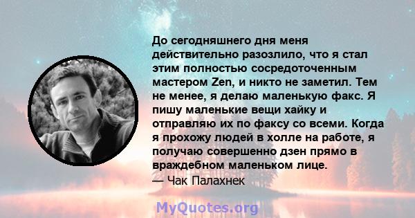 До сегодняшнего дня меня действительно разозлило, что я стал этим полностью сосредоточенным мастером Zen, и никто не заметил. Тем не менее, я делаю маленькую факс. Я пишу маленькие вещи хайку и отправляю их по факсу со