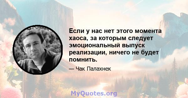 Если у нас нет этого момента хаоса, за которым следует эмоциональный выпуск реализации, ничего не будет помнить.