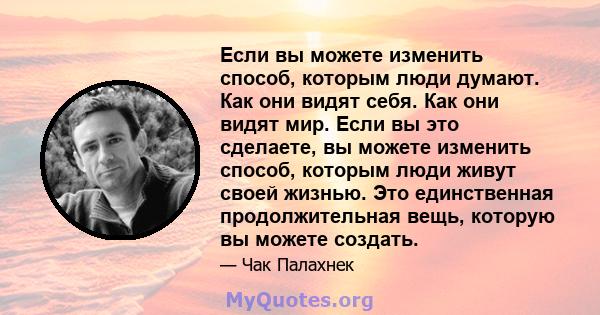 Если вы можете изменить способ, которым люди думают. Как они видят себя. Как они видят мир. Если вы это сделаете, вы можете изменить способ, которым люди живут своей жизнью. Это единственная продолжительная вещь,