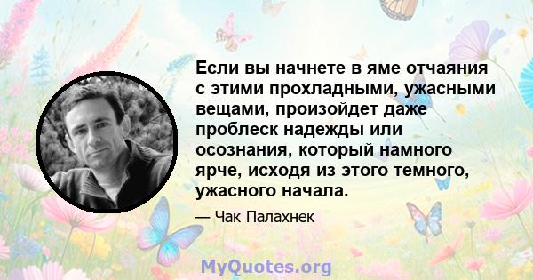 Если вы начнете в яме отчаяния с этими прохладными, ужасными вещами, произойдет даже проблеск надежды или осознания, который намного ярче, исходя из этого темного, ужасного начала.