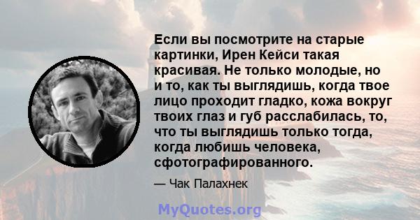 Если вы посмотрите на старые картинки, Ирен Кейси такая красивая. Не только молодые, но и то, как ты выглядишь, когда твое лицо проходит гладко, кожа вокруг твоих глаз и губ расслабилась, то, что ты выглядишь только