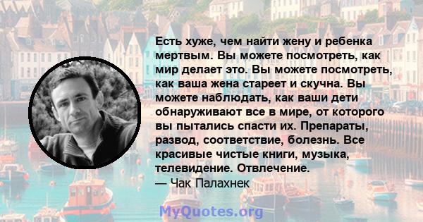 Есть хуже, чем найти жену и ребенка мертвым. Вы можете посмотреть, как мир делает это. Вы можете посмотреть, как ваша жена стареет и скучна. Вы можете наблюдать, как ваши дети обнаруживают все в мире, от которого вы