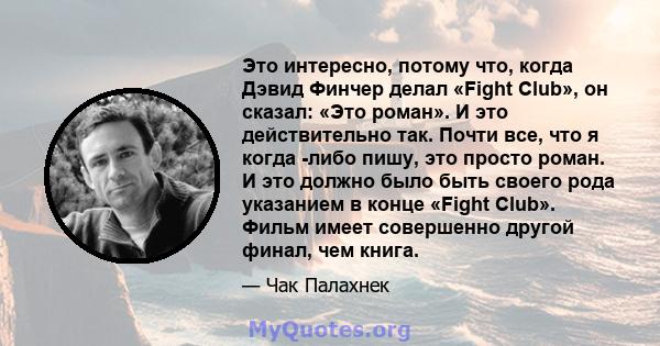 Это интересно, потому что, когда Дэвид Финчер делал «Fight Club», он сказал: «Это роман». И это действительно так. Почти все, что я когда -либо пишу, это просто роман. И это должно было быть своего рода указанием в