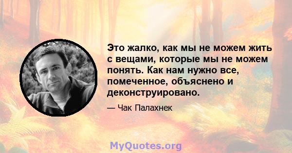 Это жалко, как мы не можем жить с вещами, которые мы не можем понять. Как нам нужно все, помеченное, объяснено и деконструировано.