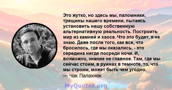 Это жутко, но здесь мы, паломники, трещины нашего времени, пытаясь установить нашу собственную альтернативную реальность. Построить мир из камней и хаоса. Что это будет, я не знаю. Даже после того, как все, что