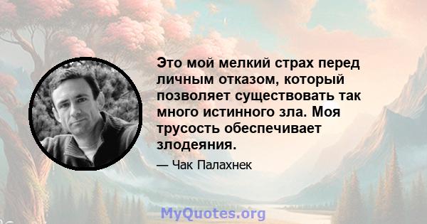 Это мой мелкий страх перед личным отказом, который позволяет существовать так много истинного зла. Моя трусость обеспечивает злодеяния.