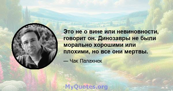 Это не о вине или невиновности, говорит он. Динозавры не были морально хорошими или плохими, но все они мертвы.