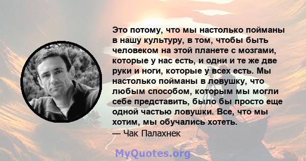 Это потому, что мы настолько пойманы в нашу культуру, в том, чтобы быть человеком на этой планете с мозгами, которые у нас есть, и одни и те же две руки и ноги, которые у всех есть. Мы настолько пойманы в ловушку, что