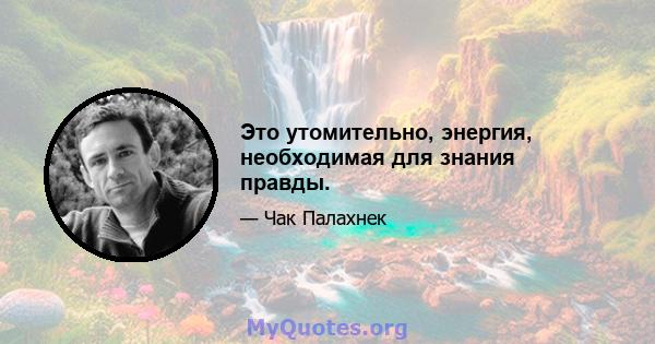 Это утомительно, энергия, необходимая для знания правды.