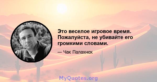 Это веселое игровое время. Пожалуйста, не убивайте его громкими словами.