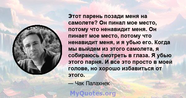 Этот парень позади меня на самолете? Он пинал мое место, потому что ненавидит меня. Он пинает мое место, потому что ненавидит меня, и я убью его. Когда мы выйдем из этого самолета, я собираюсь смотреть в глаза. Я убью