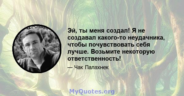 Эй, ты меня создал! Я не создавал какого-то неудачника, чтобы почувствовать себя лучше. Возьмите некоторую ответственность!