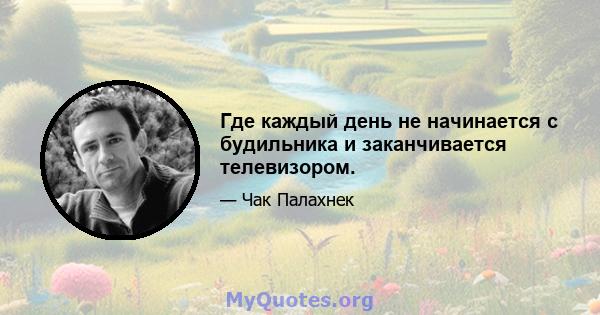 Где каждый день не начинается с будильника и заканчивается телевизором.