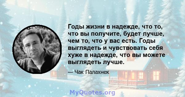 Годы жизни в надежде, что то, что вы получите, будет лучше, чем то, что у вас есть. Годы выглядеть и чувствовать себя хуже в надежде, что вы можете выглядеть лучше.