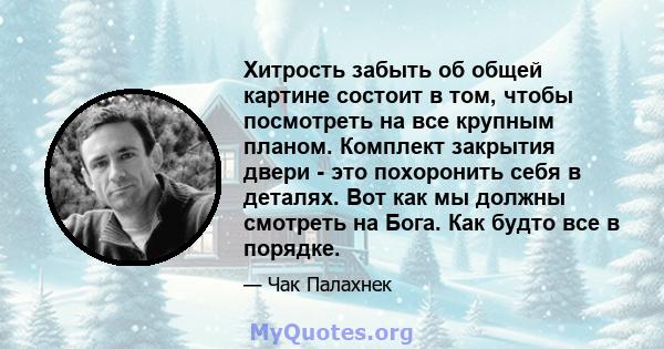 Хитрость забыть об общей картине состоит в том, чтобы посмотреть на все крупным планом. Комплект закрытия двери - это похоронить себя в деталях. Вот как мы должны смотреть на Бога. Как будто все в порядке.