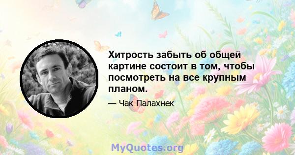 Хитрость забыть об общей картине состоит в том, чтобы посмотреть на все крупным планом.