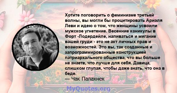 Хотите поговорить о феминизме третьей волны, вы могли бы процитировать Ариэля Леви и идею о том, что женщины усвоили мужское угнетение. Весенние каникулы в Форт -Лодердейле, напиваться и мигание вашей груди - это не акт 