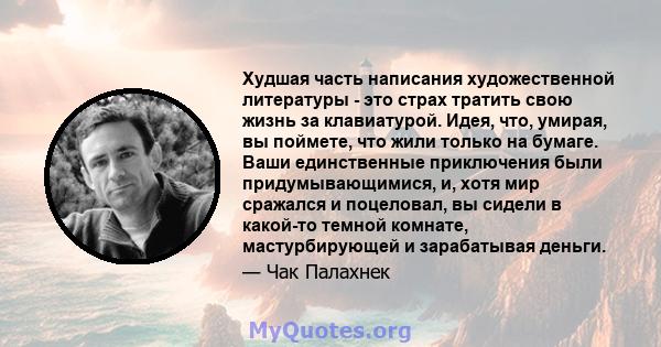 Худшая часть написания художественной литературы - это страх тратить свою жизнь за клавиатурой. Идея, что, умирая, вы поймете, что жили только на бумаге. Ваши единственные приключения были придумывающимися, и, хотя мир