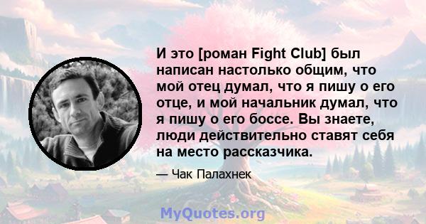 И это [роман Fight Club] был написан настолько общим, что мой отец думал, что я пишу о его отце, и мой начальник думал, что я пишу о его боссе. Вы знаете, люди действительно ставят себя на место рассказчика.