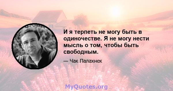 И я терпеть не могу быть в одиночестве. Я не могу нести мысль о том, чтобы быть свободным.