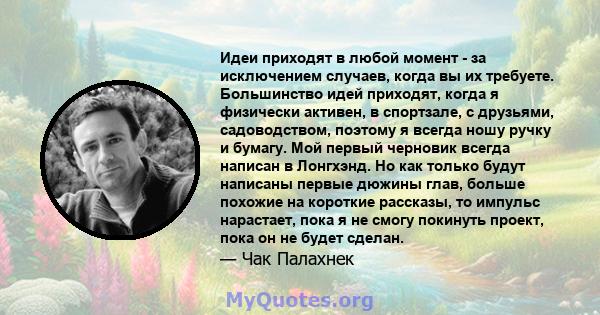 Идеи приходят в любой момент - за исключением случаев, когда вы их требуете. Большинство идей приходят, когда я физически активен, в спортзале, с друзьями, садоводством, поэтому я всегда ношу ручку и бумагу. Мой первый