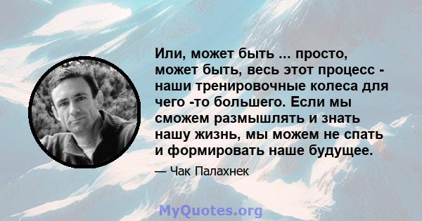 Или, может быть ... просто, может быть, весь этот процесс - наши тренировочные колеса для чего -то большего. Если мы сможем размышлять и знать нашу жизнь, мы можем не спать и формировать наше будущее.