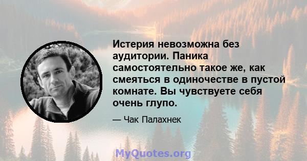 Истерия невозможна без аудитории. Паника самостоятельно такое же, как смеяться в одиночестве в пустой комнате. Вы чувствуете себя очень глупо.