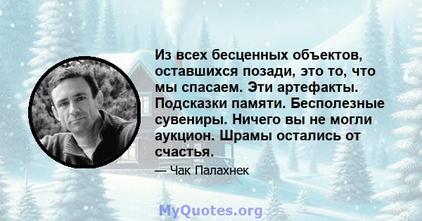 Из всех бесценных объектов, оставшихся позади, это то, что мы спасаем. Эти артефакты. Подсказки памяти. Бесполезные сувениры. Ничего вы не могли аукцион. Шрамы остались от счастья.