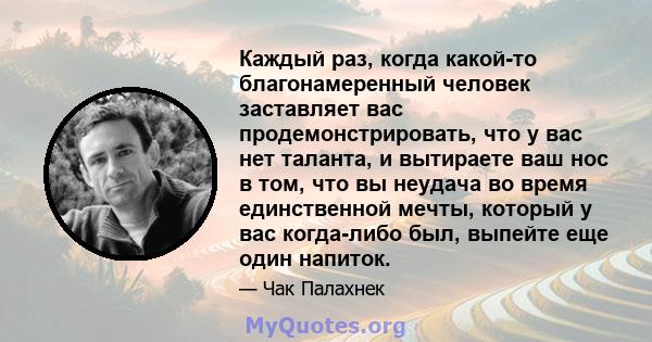 Каждый раз, когда какой-то благонамеренный человек заставляет вас продемонстрировать, что у вас нет таланта, и вытираете ваш нос в том, что вы неудача во время единственной мечты, который у вас когда-либо был, выпейте