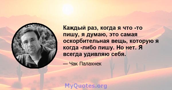 Каждый раз, когда я что -то пишу, я думаю, это самая оскорбительная вещь, которую я когда -либо пишу. Но нет. Я всегда удивляю себя.