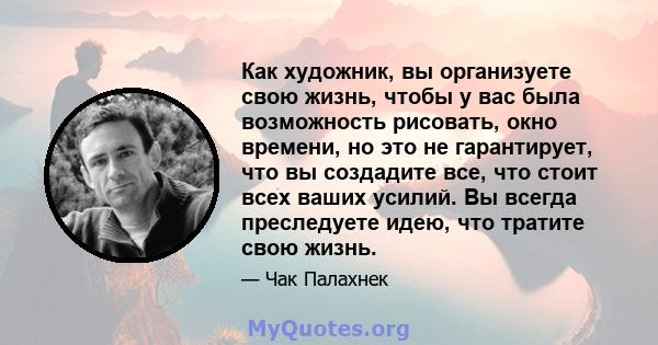 Как художник, вы организуете свою жизнь, чтобы у вас была возможность рисовать, окно времени, но это не гарантирует, что вы создадите все, что стоит всех ваших усилий. Вы всегда преследуете идею, что тратите свою жизнь.