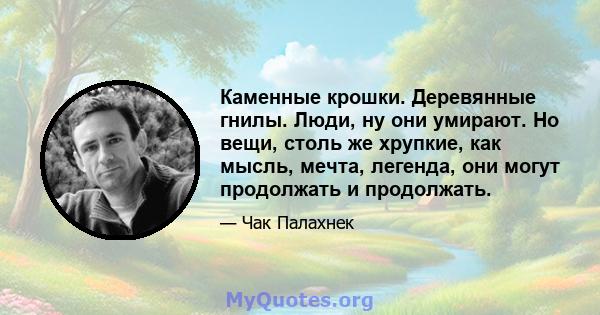 Каменные крошки. Деревянные гнилы. Люди, ну они умирают. Но вещи, столь же хрупкие, как мысль, мечта, легенда, они могут продолжать и продолжать.