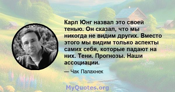 Карл Юнг назвал это своей тенью. Он сказал, что мы никогда не видим других. Вместо этого мы видим только аспекты самих себя, которые падают на них. Тени. Прогнозы. Наши ассоциации.