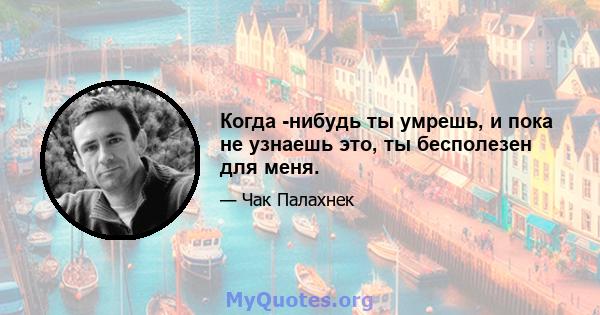 Когда -нибудь ты умрешь, и пока не узнаешь это, ты бесполезен для меня.