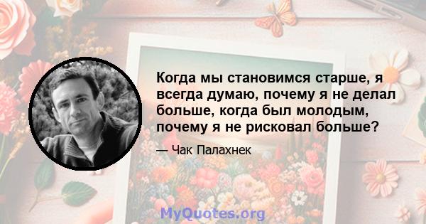 Когда мы становимся старше, я всегда думаю, почему я не делал больше, когда был молодым, почему я не рисковал больше?