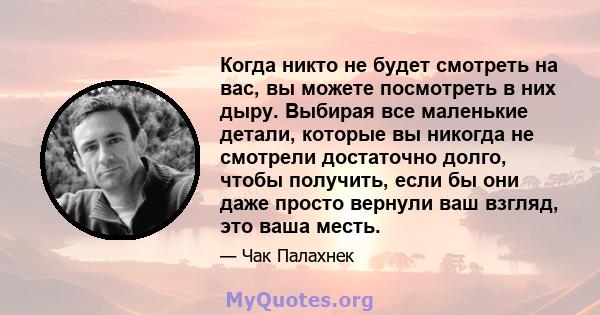 Когда никто не будет смотреть на вас, вы можете посмотреть в них дыру. Выбирая все маленькие детали, которые вы никогда не смотрели достаточно долго, чтобы получить, если бы они даже просто вернули ваш взгляд, это ваша