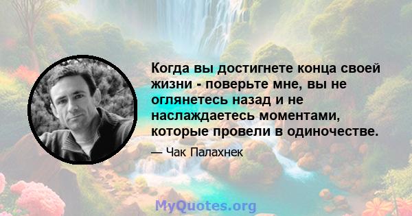 Когда вы достигнете конца своей жизни - поверьте мне, вы не оглянетесь назад и не наслаждаетесь моментами, которые провели в одиночестве.