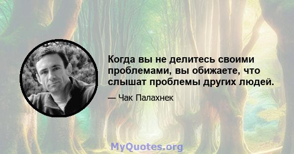 Когда вы не делитесь своими проблемами, вы обижаете, что слышат проблемы других людей.