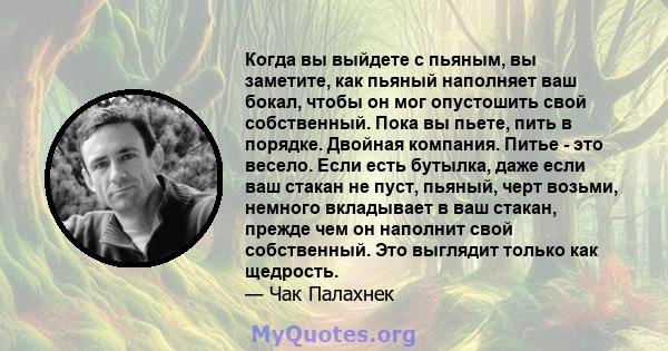 Когда вы выйдете с пьяным, вы заметите, как пьяный наполняет ваш бокал, чтобы он мог опустошить свой собственный. Пока вы пьете, пить в порядке. Двойная компания. Питье - это весело. Если есть бутылка, даже если ваш