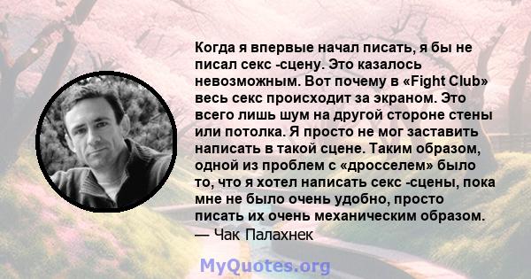 Когда я впервые начал писать, я бы не писал секс -сцену. Это казалось невозможным. Вот почему в «Fight Club» весь секс происходит за экраном. Это всего лишь шум на другой стороне стены или потолка. Я просто не мог