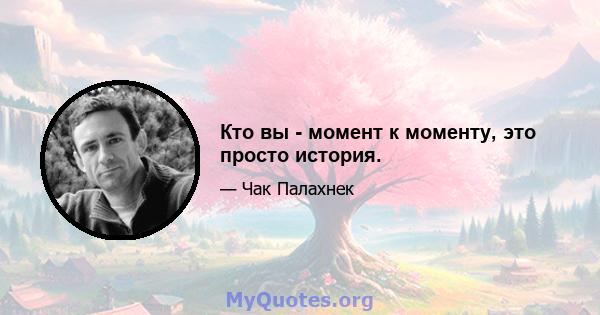 Кто вы - момент к моменту, это просто история.