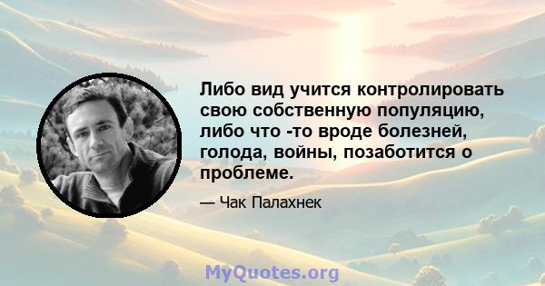 Либо вид учится контролировать свою собственную популяцию, либо что -то вроде болезней, голода, войны, позаботится о проблеме.