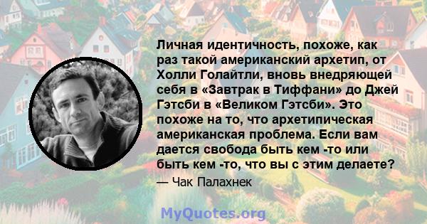 Личная идентичность, похоже, как раз такой американский архетип, от Холли Голайтли, вновь внедряющей себя в «Завтрак в Тиффани» до Джей Гэтсби в «Великом Гэтсби». Это похоже на то, что архетипическая американская