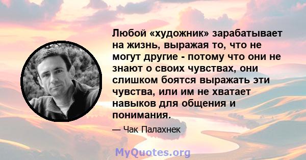 Любой «художник» зарабатывает на жизнь, выражая то, что не могут другие - потому что они не знают о своих чувствах, они слишком боятся выражать эти чувства, или им не хватает навыков для общения и понимания.