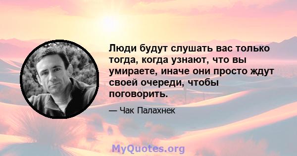 Люди будут слушать вас только тогда, когда узнают, что вы умираете, иначе они просто ждут своей очереди, чтобы поговорить.