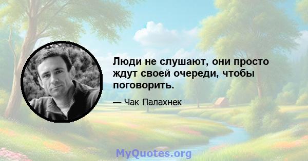 Люди не слушают, они просто ждут своей очереди, чтобы поговорить.