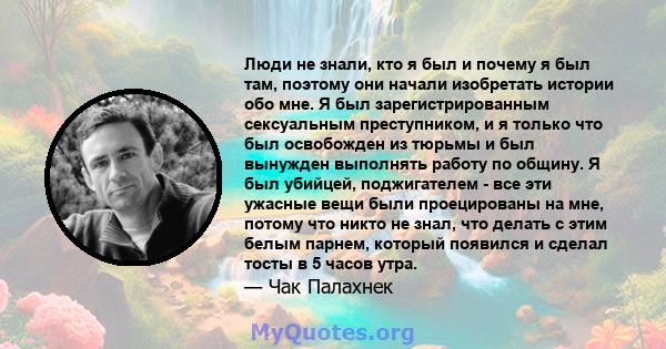 Люди не знали, кто я был и почему я был там, поэтому они начали изобретать истории обо мне. Я был зарегистрированным сексуальным преступником, и я только что был освобожден из тюрьмы и был вынужден выполнять работу по