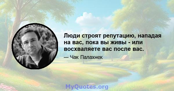 Люди строят репутацию, нападая на вас, пока вы живы - или восхваляете вас после вас.